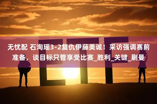 无忧配 石洵瑶3-2复仇伊藤美诚！采访强调赛前准备，谈目标只管享受比赛_胜利_关键_蒯曼