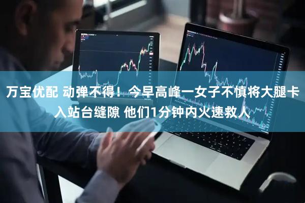 万宝优配 动弹不得！今早高峰一女子不慎将大腿卡入站台缝隙 他们1分钟内火速救人