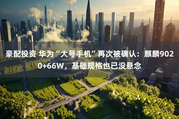 豪配投资 华为“大号手机”再次被确认：麒麟9020+66W，基础规格也已没悬念