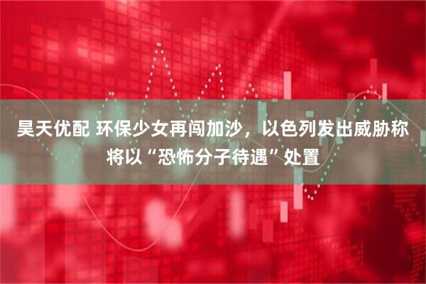 昊天优配 环保少女再闯加沙，以色列发出威胁称将以“恐怖分子待遇”处置