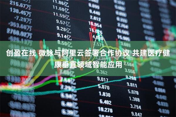 创盈在线 微脉与阿里云签署合作协议 共建医疗健康垂直领域智能应用