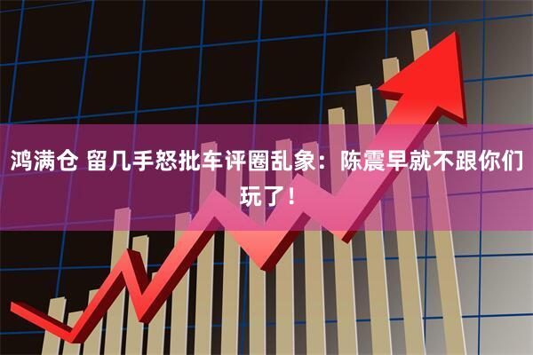 鸿满仓 留几手怒批车评圈乱象：陈震早就不跟你们玩了！
