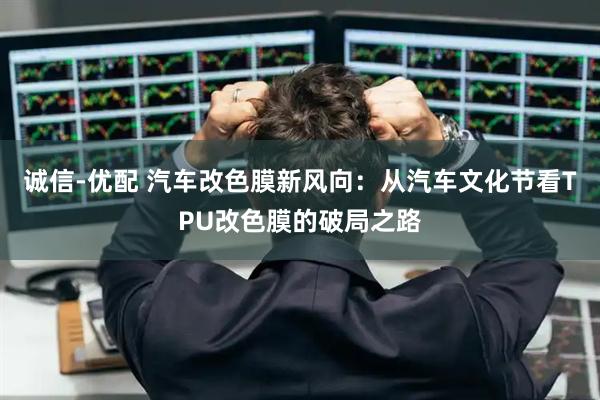 诚信-优配 汽车改色膜新风向：从汽车文化节看TPU改色膜的破局之路