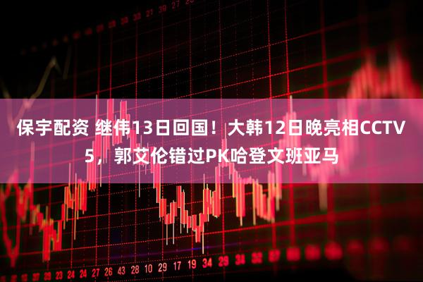 保宇配资 继伟13日回国！大韩12日晚亮相CCTV5，郭艾伦错过PK哈登文班亚马