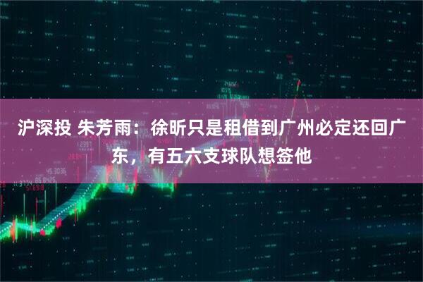 沪深投 朱芳雨：徐昕只是租借到广州必定还回广东，有五六支球队想签他