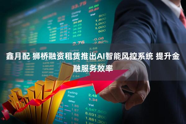 鑫月配 狮桥融资租赁推出AI智能风控系统 提升金融服务效率