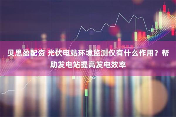 贝思盈配资 光伏电站环境监测仪有什么作用？帮助发电站提高发电效率