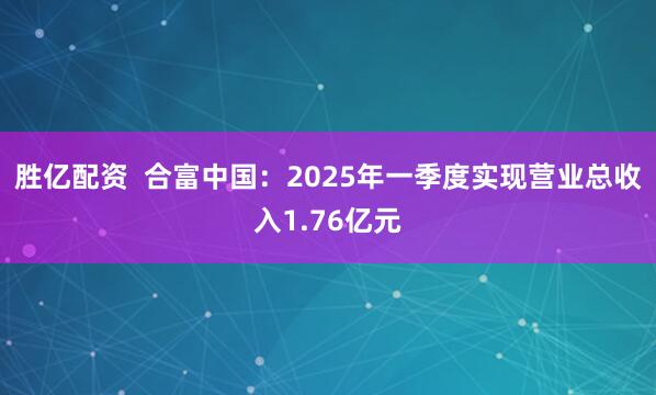 胜亿配资  合富中国：2025年一季度实现营业总收入1.76亿元
