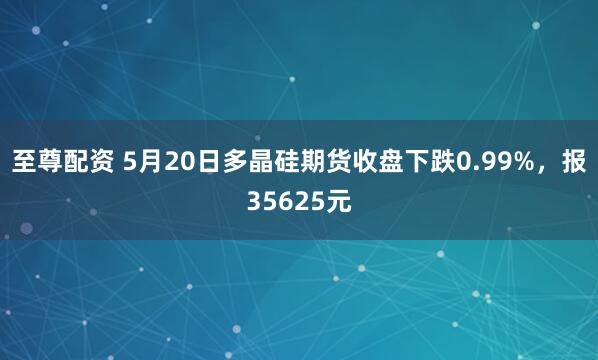 至尊配资 5月20日多晶硅期货收盘下跌0.99%，报35625元