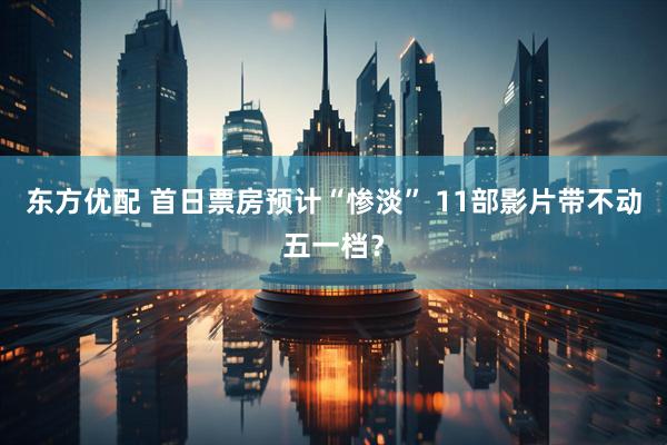 东方优配 首日票房预计“惨淡” 11部影片带不动五一档？
