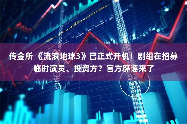 传金所 《流浪地球3》已正式开机！剧组在招募临时演员、投资方？官方辟谣来了