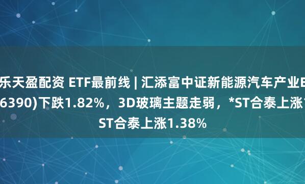 乐天盈配资 ETF最前线 | 汇添富中证新能源汽车产业ETF(516390)下跌1.82%，3D玻璃主题走弱，*ST合泰上涨1.38%