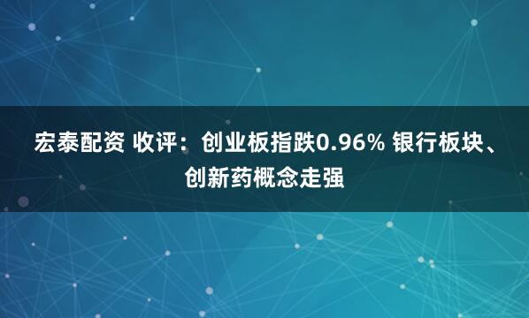 宏泰配资 收评：创业板指跌0.96% 银行板块、创新药概念走强