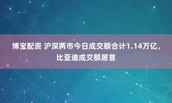 博宝配资 沪深两市今日成交额合计1.14万亿，比亚迪成交额居首