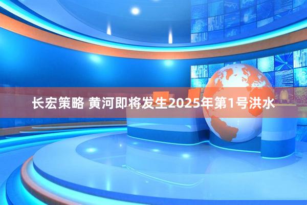 长宏策略 黄河即将发生2025年第1号洪水