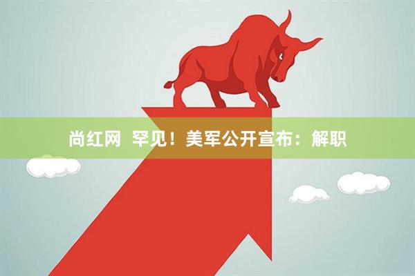 尚红网  罕见！美军公开宣布：解职