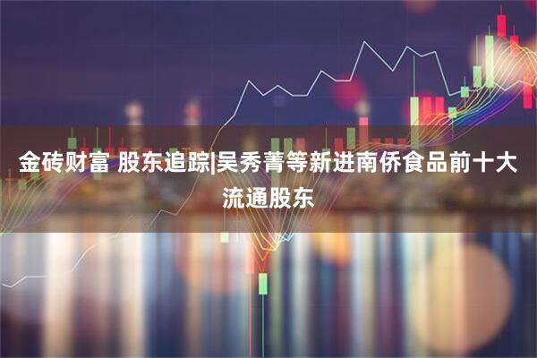 金砖财富 股东追踪|吴秀菁等新进南侨食品前十大流通股东