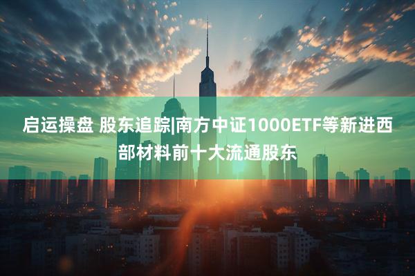 启运操盘 股东追踪|南方中证1000ETF等新进西部材料前十大流通股东