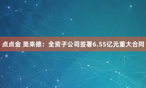 点点金 奥来德：全资子公司签署6.55亿元重大合同