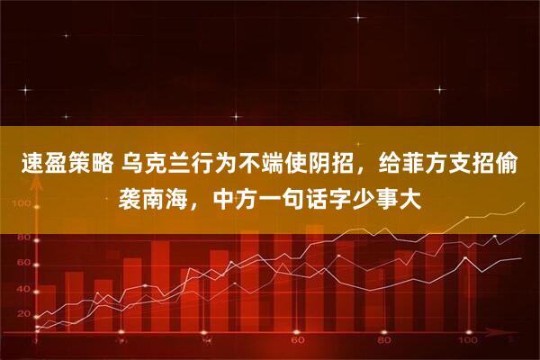 速盈策略 乌克兰行为不端使阴招，给菲方支招偷袭南海，中方一句话字少事大