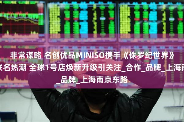 非常谋略 名创优品MINISO携手《侏罗纪世界》再掀IP联名热潮 全球1号店焕新升级引关注_合作_品牌_上海南京东路