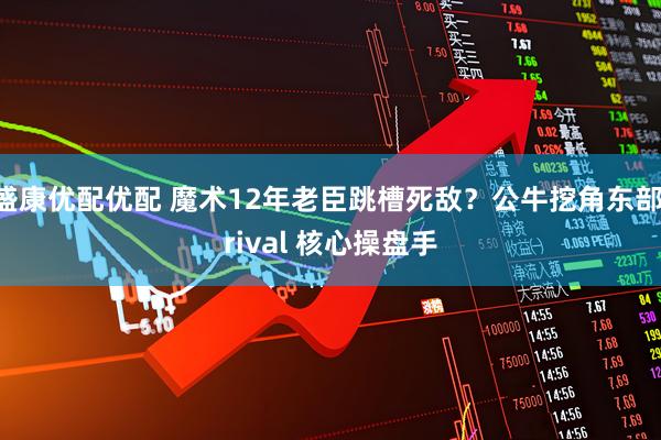 盛康优配优配 魔术12年老臣跳槽死敌？公牛挖角东部 rival 核心操盘手