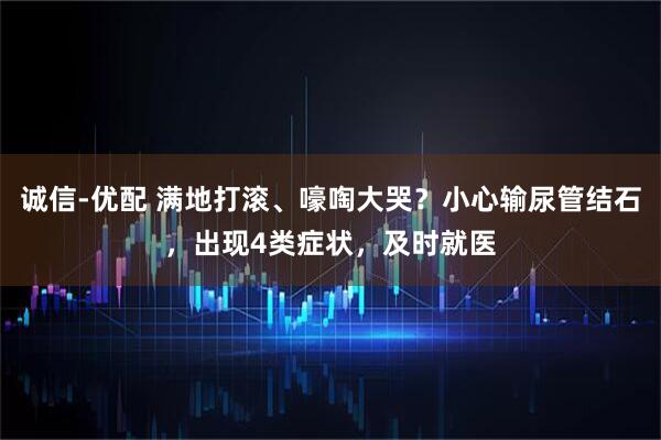 诚信-优配 满地打滚、嚎啕大哭？小心输尿管结石，出现4类症状，及时就医