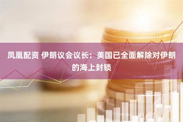 凤凰配资 伊朗议会议长：美国已全面解除对伊朗的海上封锁