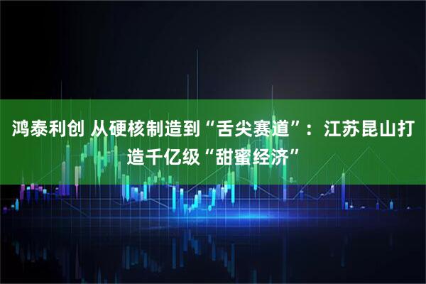 鸿泰利创 从硬核制造到“舌尖赛道”:江苏昆山打造千亿级“甜蜜经济”